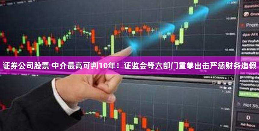 证券公司股票 中介最高可判10年！证监会等六部门重拳出击严惩财务造假