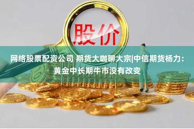 网络股票配资公司 期货大咖聊大宗|中信期货杨力：黄金中长期牛市没有改变