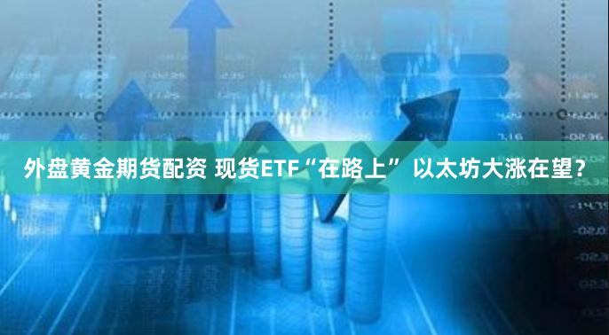 外盘黄金期货配资 现货ETF“在路上” 以太坊大涨在望？