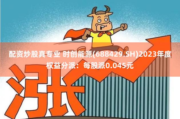 配资炒股真专业 时创能源(688429.SH)2023年度权益分派：每股派0.045元