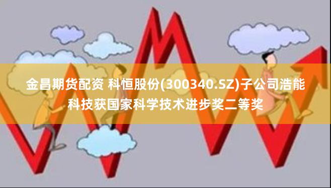 金昌期货配资 科恒股份(300340.SZ)子公司浩能科技获国家科学技术进步奖二等奖