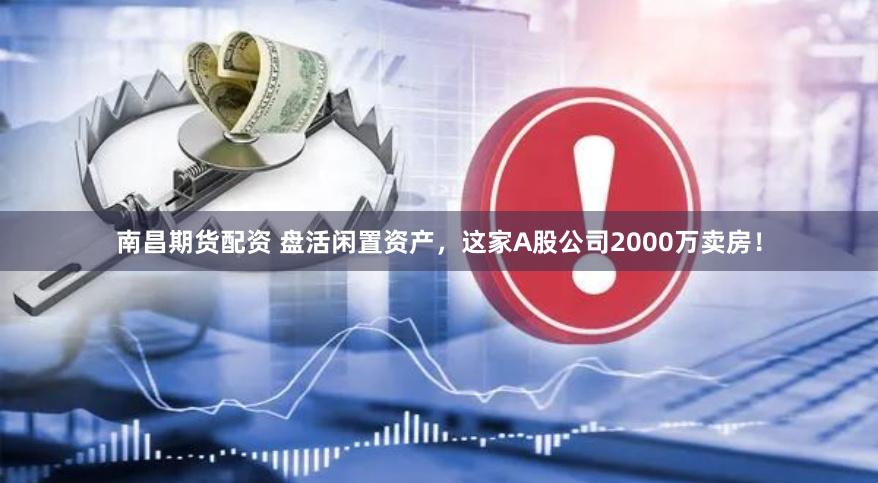 南昌期货配资 盘活闲置资产，这家A股公司2000万卖房！