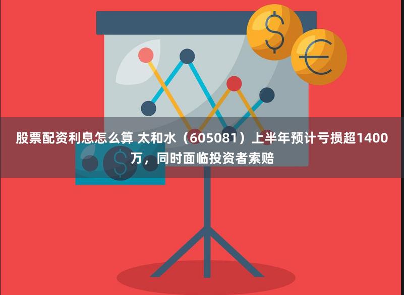 股票配资利息怎么算 太和水（605081）上半年预计亏损超1400万，同时面临投资者索赔