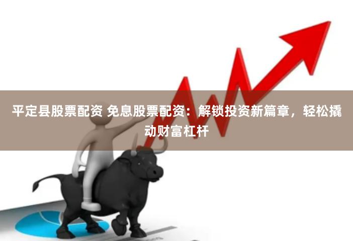 平定县股票配资 免息股票配资：解锁投资新篇章，轻松撬动财富杠杆