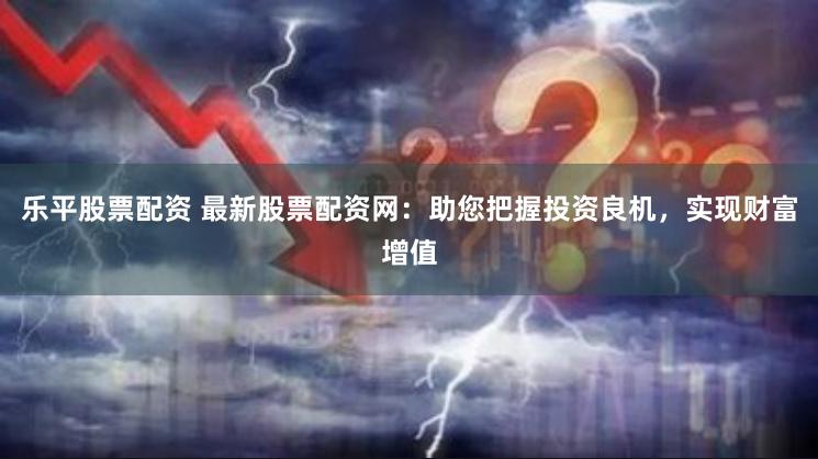 乐平股票配资 最新股票配资网：助您把握投资良机，实现财富增值