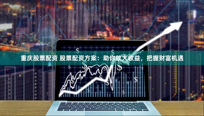 重庆股票配资 股票配资方案：助你放大收益，把握财富机遇