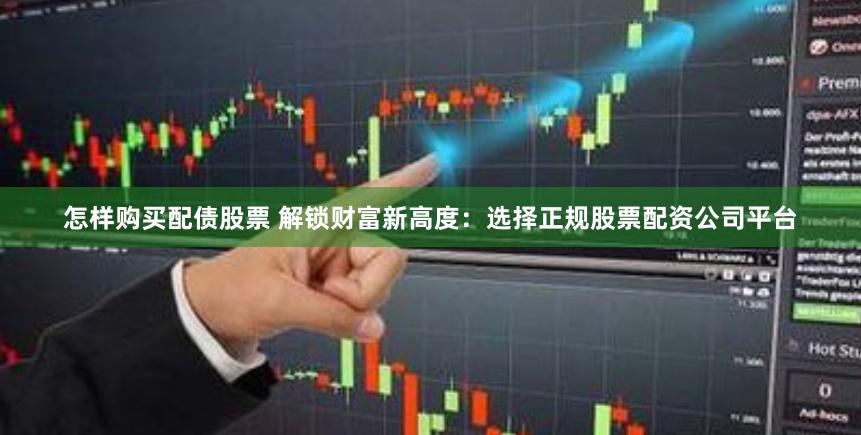 怎样购买配债股票 解锁财富新高度：选择正规股票配资公司平台