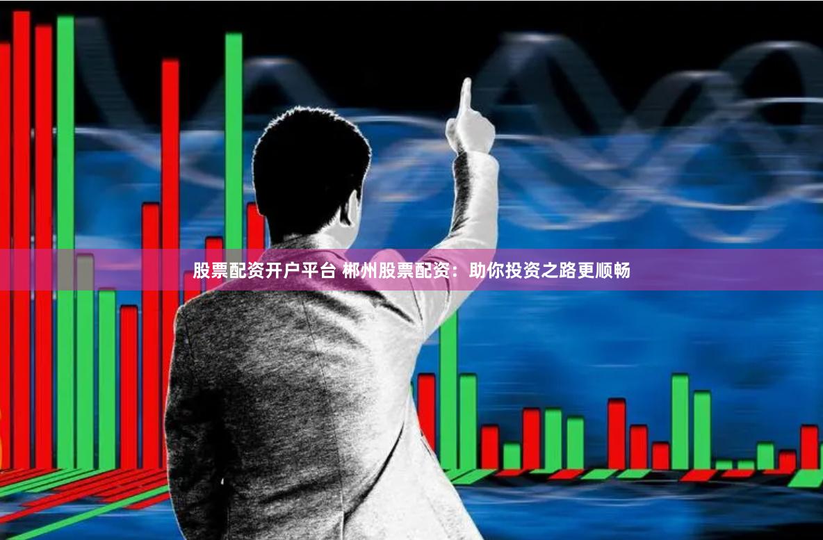 股票配资开户平台 郴州股票配资：助你投资之路更顺畅