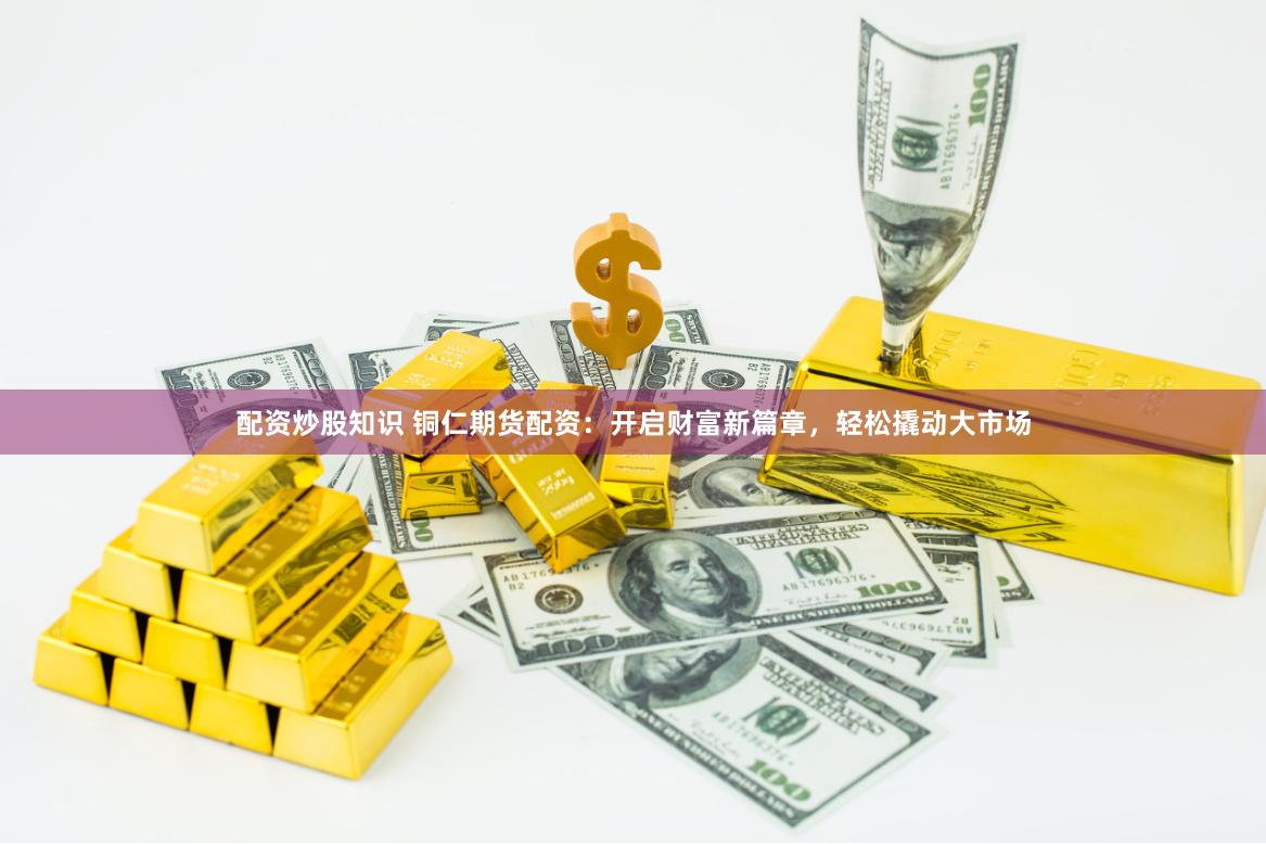 配资炒股知识 铜仁期货配资：开启财富新篇章，轻松撬动大市场