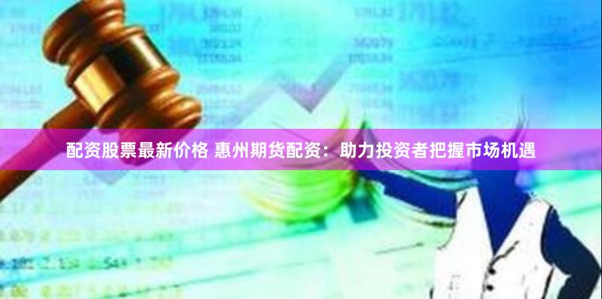 配资股票最新价格 惠州期货配资：助力投资者把握市场机遇