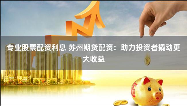 专业股票配资利息 苏州期货配资：助力投资者撬动更大收益