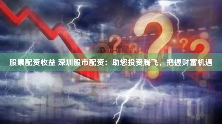 股票配资收益 深圳股市配资：助您投资腾飞，把握财富机遇