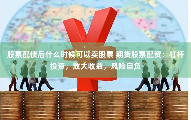 股票配债后什么时候可以卖股票 期货股票配资：杠杆投资，放大收益，风险自负