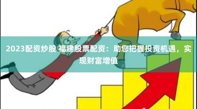 2023配资炒股 福建股票配资：助您把握投资机遇，实现财富增值